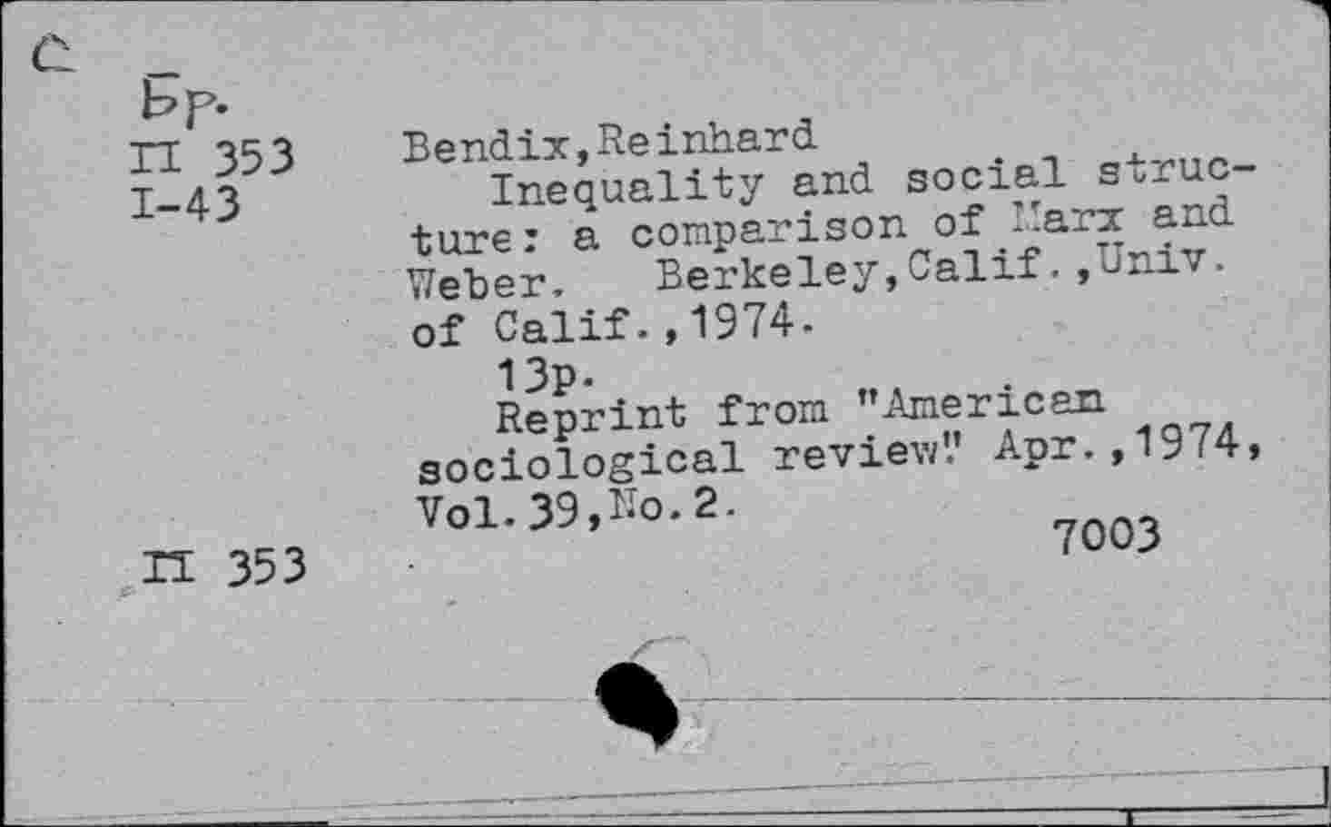 ﻿bp.
n 353
1-43
n 353
Bendix,Reinhard
Inequality and social structure : a comparison of Marx and Weber. Berkeley,CalifUniv, of Calif.,1974.
13p.
Reprint from ’’American sociological review'.’ Apr., 1974 Vol.39,Ro.2.
7003